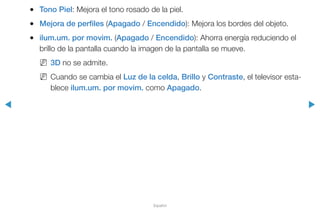 ◀ ▶
Español
●● Tono Piel: Mejora el tono rosado de la piel.
●● Mejora de perfiles (Apagado / Encendido): Mejora los bordes del objeto.
●● ilum.um. por movim. (Apagado / Encendido): Ahorra energía reduciendo el
brillo de la pantalla cuando la imagen de la pantalla se mueve.
NN 3D no se admite.
NN Cuando se cambia el Luz de la celda, Brillo y Contraste, el televisor esta-
blece ilum.um. por movim. como Apagado.
 