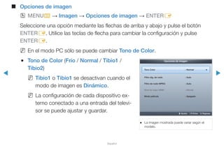 ◀ ▶
Español
■■ Opciones de imagen
OO MENUm → Imagen → Opciones de imagen → ENTERE
Seleccione una opción mediante las flechas de arriba y abajo y pulse el botón
ENTERE. Utilice las teclas de flecha para cambiar la configuración y pulse
ENTERE.
NN En el modo PC sólo se puede cambiar Tono de Color.
●● Tono de Color (Frío / Normal / Tibio1 /
Tibio2)
NN Tibio1 o Tibio1 se desactivan cuando el
modo de imagen es Dinámico.
NN La configuración de cada dispositivo ex-
terno conectado a una entrada del televi-
sor se puede ajustar y guardar.
●● La imagen mostrada puede variar según el
modelo.
Opciones de imagen
Tono Color : Normal ►
Filtro dig. de ruido : Auto
Filtro de ruido MPEG : Auto
Nivel de negro HDMI : Normal
Modo película : Apagado
U Ajustar E Entrar R Regresar
 