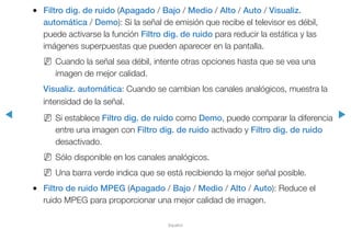 ◀ ▶
Español
●● Filtro dig. de ruido (Apagado / Bajo / Medio / Alto / Auto / Visualiz.
automática / Demo): Si la señal de emisión que recibe el televisor es débil,
puede activarse la función Filtro dig. de ruido para reducir la estática y las
imágenes superpuestas que pueden aparecer en la pantalla.
NN Cuando la señal sea débil, intente otras opciones hasta que se vea una
imagen de mejor calidad.
Visualiz. automática: Cuando se cambian los canales analógicos, muestra la
intensidad de la señal.
NN Si establece Filtro dig. de ruido como Demo, puede comparar la diferencia
entre una imagen con Filtro dig. de ruido activado y Filtro dig. de ruido
desactivado.
NN Sólo disponible en los canales analógicos.
NN Una barra verde indica que se está recibiendo la mejor señal posible.
●● Filtro de ruido MPEG (Apagado / Bajo / Medio / Alto / Auto): Reduce el
ruido MPEG para proporcionar una mejor calidad de imagen.
 