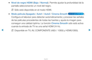 ◀ ▶
Español
●● Nivel de negro HDMI (Bajo / Normal): Permite ajustar la profundidad de la
pantalla seleccionando un nivel del negro.
NN Sólo está disponible en el modo HDMI.
●● Modo película (Apagado / Auto1 / Auto2 / Cinema Smooth para la serie PDP 550 ):
Configura el televisor para detectar automáticamente y procesar las señales
de las películas procedentes de todas las fuentes y ajusta la imagen para
conseguir una calidad óptima. La función Cinema Smooth sólo está activa
cuando la entrada de TV es una señal HDMI 24 Hz.
NN Disponible en TV, AV, COMPONENTE (480i / 1080i) y HDMI(1080i).
 