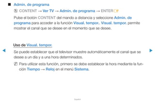 ◀ ▶
Español
■■ Admin. de programa
OO CONTENT → Ver TV → Admin. de programa → ENTERE
Pulse el botón CONTENT del mando a distancia y seleccione Admin. de
programa para acceder a la función Visual. tempor.. Visual. tempor. permite
mostrar el canal que se desee en el momento que se desee.
Uso de Visual. tempor.
Se puede establecer que el televisor muestre automáticamente el canal que se
desee a un día y a una hora determinados.
NN Para utilizar esta función, primero se debe establecer la hora mediante la fun-
ción Tiempo → Reloj en el menú Sistema.
 