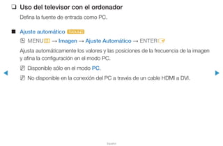 ◀ ▶
Español
❑❑ Uso del televisor con el ordenador
Defina la fuente de entrada como PC.
■■ Ajuste automático t
OO MENUm → Imagen → Ajuste Automático → ENTERE
Ajusta automáticamente los valores y las posiciones de la frecuencia de la imagen
y afina la configuración en el modo PC.
NN Disponible sólo en el modo PC.
NN No disponible en la conexión del PC a través de un cable HDMI a DVI.
 