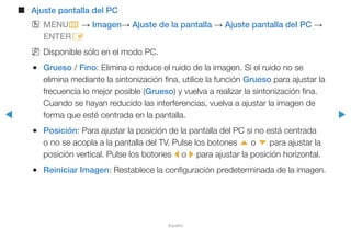 ◀ ▶
Español
■■ Ajuste pantalla del PC
OO MENUm → Imagen→ Ajuste de la pantalla → Ajuste pantalla del PC →
ENTERE
NN Disponible sólo en el modo PC.
●● Grueso / Fino: Elimina o reduce el ruido de la imagen. Si el ruido no se
elimina mediante la sintonización fina, utilice la función Grueso para ajustar la
frecuencia lo mejor posible (Grueso) y vuelva a realizar la sintonización fina.
Cuando se hayan reducido las interferencias, vuelva a ajustar la imagen de
forma que esté centrada en la pantalla.
●● Posición: Para ajustar la posición de la pantalla del PC si no está centrada
o no se acopla a la pantalla del TV. Pulse los botones u o d para ajustar la
posición vertical. Pulse los botones l o r para ajustar la posición horizontal.
●● Reiniciar Imagen: Restablece la configuración predeterminada de la imagen.
 