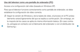 ◀ ▶
Español
Uso del televisor como una pantalla de ordenador (PC)
Acceso a la configuración del vídeo (basada en Windows XP)
Para que el televisor funcione correctamente como pantalla de ordenador, se debe
establecer la configuración de vídeo correcta.
NN Según la versión de Windows y de la tarjeta de vídeo, el proceso en el PC proba-
blemente variará ligeramente del que se explica a continuación. Sin embargo, en
la mayoría de los casos se aplica la misma información básica. (En caso contra-
rio, póngase en contacto con el fabricante del ordenador o con el distribuidor de
Samsung.)
 