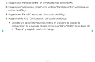 ◀ ▶
Español
1.	 Haga clic en "Panel de control" en el menú de inicio de Windows.
2.	 Haga clic en “Apariencia y temas” en la ventana “Panel de control”. Aparecerá un
cuadro de diálogo.
3.	 Haga clic en “Pantalla”. Aparecerá otro cuadro de diálogo.
4.	 Haga clic en la ficha “Configuración” del cuadro de diálogo.
●● Si existe una opción de frecuencia vertical en el cuadro de diálogo de
configuración de la pantalla, el valor correcto es “60” o “60 Hz”. Si no, haga clic
en “Aceptar” y salga del cuadro de diálogo.
 
