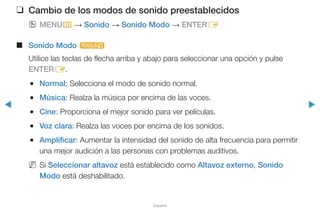 ◀ ▶
Español
❑❑ Cambio de los modos de sonido preestablecidos
OO MENUm → Sonido → Sonido Modo → ENTERE
■■ Sonido Modo t
Utilice las teclas de flecha arriba y abajo para seleccionar una opción y pulse
ENTERE.
●● Normal: Selecciona el modo de sonido normal.
●● Música: Realza la música por encima de las voces.
●● Cine: Proporciona el mejor sonido para ver películas.
●● Voz clara: Realza las voces por encima de los sonidos.
●● Amplificar: Aumentar la intensidad del sonido de alta frecuencia para permitir
una mejor audición a las personas con problemas auditivos.
NN Si Seleccionar altavoz está establecido como Altavoz externo, Sonido
Modo está deshabilitado.
 