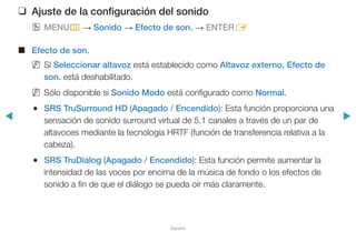 ◀ ▶
Español
❑❑ Ajuste de la configuración del sonido
OO MENUm → Sonido → Efecto de son. → ENTERE
■■ Efecto de son.
NN Si Seleccionar altavoz está establecido como Altavoz externo, Efecto de
son. está deshabilitado.
NN Sólo disponible si Sonido Modo está configurado como Normal.
●● SRS TruSurround HD (Apagado / Encendido): Esta función proporciona una
sensación de sonido surround virtual de 5.1 canales a través de un par de
altavoces mediante la tecnología HRTF (función de transferencia relativa a la
cabeza).
●● SRS TruDialog (Apagado / Encendido): Esta función permite aumentar la
intensidad de las voces por encima de la música de fondo o los efectos de
sonido a fin de que el diálogo se pueda oír más claramente.
 