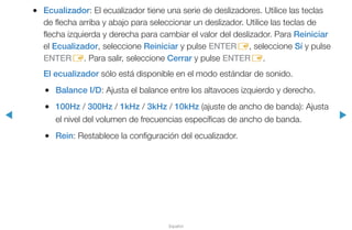 ◀ ▶
Español
●● Ecualizador: El ecualizador tiene una serie de deslizadores. Utilice las teclas
de flecha arriba y abajo para seleccionar un deslizador. Utilice las teclas de
flecha izquierda y derecha para cambiar el valor del deslizador. Para Reiniciar
el Ecualizador, seleccione Reiniciar y pulse ENTERE, seleccione Sí y pulse
ENTERE. Para salir, seleccione Cerrar y pulse ENTERE.
El ecualizador sólo está disponible en el modo estándar de sonido.
●● Balance I/D: Ajusta el balance entre los altavoces izquierdo y derecho.
●● 100Hz / 300Hz / 1kHz / 3kHz / 10kHz (ajuste de ancho de banda): Ajusta
el nivel del volumen de frecuencias específicas de ancho de banda.
●● Rein: Restablece la configuración del ecualizador.
 