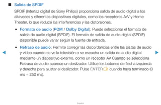 ◀ ▶
Español
■■ Salida de SPDIF
SPDIF (Interfaz digital de Sony Philips) proporciona salida de audio digital a los
altavoces y diferentes dispositivos digitales, como los receptores A/V y Home
Theater, lo que reduce las interferencias y las distorsiones.
●● Formato de audio (PCM / Dolby Digital): Puede seleccionar el formato de
salida de audio digital (SPDIF). El formato de salida de audio digital (SPDIF)
disponible puede variar según la fuente de entrada.
●● Retraso de audio: Permite corregir las discordancias entre las pistas de audio
y vídeo cuando se ve la televisión o se escucha un salida de audio digital
mediante un dispositivo externo, como un receptor AV Cuando se selecciona
Retraso de audio aparece un deslizador. Utilice los botones de flecha izquierda
y derecha para ajustar el deslizador. Pulse ENTERE cuando haya terminado (0
ms ~ 250 ms).
 