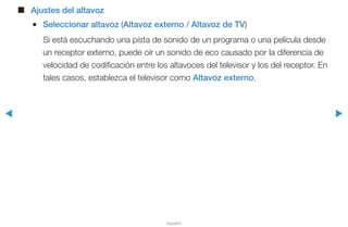 ◀ ▶
Español
■■ Ajustes del altavoz
●● Seleccionar altavoz (Altavoz externo / Altavoz de TV)
Si está escuchando una pista de sonido de un programa o una película desde
un receptor externo, puede oír un sonido de eco causado por la diferencia de
velocidad de codificación entre los altavoces del televisor y los del receptor. En
tales casos, establezca el televisor como Altavoz externo.
 