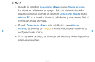 ◀ ▶
Español
NN NOTA
●● Cuando se establece Seleccionar altavoz como Altavoz externo,
los altavoces del televisor se apagan. Sólo oirá el sonido desde los
altavoces externos. Cuando se establece Seleccionar altavoz como
Altavoz TV, se activan los altavoces del televisor y los externos. Oirá el
sonido por ambos altavoces.
●● Cuando Seleccionar altavoz está establecido como Altavoz
externo, los botones de y y MUTE no funcionan y se limita la
configuración del sonido.
●● Si no hay señal de vídeo, los altavoces del televisor y de los dispositivos
externos se silencian.
 