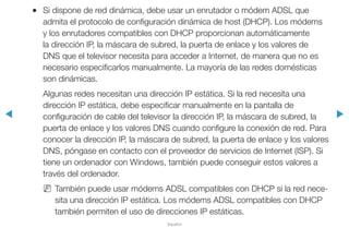 ◀ ▶
Español
●● Si dispone de red dinámica, debe usar un enrutador o módem ADSL que
admita el protocolo de configuración dinámica de host (DHCP). Los módems
y los enrutadores compatibles con DHCP proporcionan automáticamente
la dirección IP, la máscara de subred, la puerta de enlace y los valores de
DNS que el televisor necesita para acceder a Internet, de manera que no es
necesario especificarlos manualmente. La mayoría de las redes domésticas
son dinámicas.
Algunas redes necesitan una dirección IP estática. Si la red necesita una
dirección IP estática, debe especificar manualmente en la pantalla de
configuración de cable del televisor la dirección IP, la máscara de subred, la
puerta de enlace y los valores DNS cuando configure la conexión de red. Para
conocer la dirección IP, la máscara de subred, la puerta de enlace y los valores
DNS, póngase en contacto con el proveedor de servicios de Internet (ISP). Si
tiene un ordenador con Windows, también puede conseguir estos valores a
través del ordenador.
NN También puede usar módems ADSL compatibles con DHCP si la red nece-
sita una dirección IP estática. Los módems ADSL compatibles con DHCP
también permiten el uso de direcciones IP estáticas.
 
