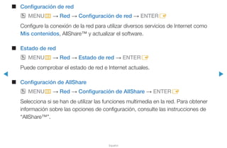 ◀ ▶
Español
■■ Configuración de red
OO MENUm → Red → Configuración de red → ENTERE
Configure la conexión de la red para utilizar diversos servicios de Internet como
Mis contenidos, AllShare™ y actualizar el software.
■■ Estado de red
OO MENUm → Red → Estado de red → ENTERE
Puede comprobar el estado de red e Internet actuales.
■■ Configuración de AllShare
OO MENUm → Red → Configuración de AllShare → ENTERE
Selecciona si se han de utilizar las funciones multimedia en la red. Para obtener
información sobre las opciones de configuración, consulte las instrucciones de
“AllShare™”.
 