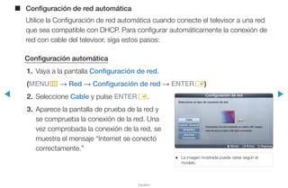 ◀ ▶
Español
■■ Configuración de red automática
Utilice la Configuración de red automática cuando conecte el televisor a una red
que sea compatible con DHCP. Para configurar automáticamente la conexión de
red con cable del televisor, siga estos pasos:
Configuración automática
1.	 Vaya a la pantalla Configuración de red.
(MENUm → Red → Configuración de red → ENTERE)
2.	Seleccione Cable y pulse ENTERE.
3.	 Aparece la pantalla de prueba de la red y
se comprueba la conexión de la red. Una
vez comprobada la conexión de la red, se
muestra el mensaje “Internet se conectó
correctamente.”
●● La imagen mostrada puede variar según el
modelo.
U Mover E Entrar R Regresar
Configuración de red
Seleccione un tipo de conexión de red.
Cable
Inalámb. (General)
WPS(PBC)
One Foot
Connection
Conéctese a la red mediante un cable LAN. Asegú-
rese de que el cable LAN esté conectado.
 