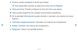 ◀ ▶
Español
●● Fecha: puede configurar la fecha que desee.
NN Está disponible cuando se selecciona Una vez en Repetir.
●● Hora de inicio: Puede configurar la hora de inicio que desee.
NN Sólo puede programar los canales memorizados (añadidos).
NN En la pantalla Información puede cambiar o cancelar una reserva de visua-
lización.
●● Cancelar programaciones: Cancelar una reserva de visualización.
●● Editar: Cambiar una reserva de visualización.
●● Regresar: Volver a la pantalla anterior.
 