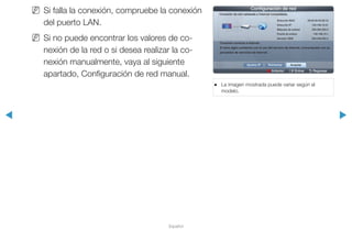 ◀ ▶
Español
NN Si falla la conexión, compruebe la conexión
del puerto LAN.
NN Si no puede encontrar los valores de co-
nexión de la red o si desea realizar la co-
nexión manualmente, vaya al siguiente
apartado, Configuración de red manual.
●● La imagen mostrada puede variar según el
modelo.
a Anterior E Entrar R Regresar
Configuración de red
Conexión de red cableada e Internet completada.
Ajustes IP Aceptar
Dirección MAC 00:40:30:30:20:10
Dirección IP 192.168.10.21
Máscara de subred 255.255.255.0
Puerta de enlace 192.168.10.1
Servidor DNS 203.248.252.2
Conexión correcta a Internet.
Si tiene algún problema con el uso del servicio de Internet, comuníquese con su
proveedor de servicios de Internet.
Reintentar
 