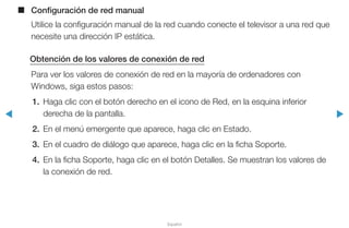 ◀ ▶
Español
■■ Configuración de red manual
Utilice la configuración manual de la red cuando conecte el televisor a una red que
necesite una dirección IP estática.
Obtención de los valores de conexión de red
Para ver los valores de conexión de red en la mayoría de ordenadores con
Windows, siga estos pasos:
1.	 Haga clic con el botón derecho en el icono de Red, en la esquina inferior
derecha de la pantalla.
2.	 En el menú emergente que aparece, haga clic en Estado.
3.	 En el cuadro de diálogo que aparece, haga clic en la ficha Soporte.
4.	 En la ficha Soporte, haga clic en el botón Detalles. Se muestran los valores de
la conexión de red.
 