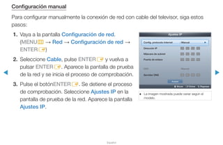 ◀ ▶
Español
Configuración manual
Para configurar manualmente la conexión de red con cable del televisor, siga estos
pasos:
1.	 Vaya a la pantalla Configuración de red.
(MENUm → Red → Configuración de red →
ENTERE)
2.	Seleccione Cable, pulse ENTERE y vuelva a
pulsar ENTERE. Aparece la pantalla de prueba
de la red y se inicia el proceso de comprobación.
3.	 Pulse el botónENTERE. Se detiene el proceso
de comprobación. Seleccione Ajustes IP en la
pantalla de prueba de la red. Aparece la pantalla
Ajustes IP.
●● La imagen mostrada puede variar según el
modelo.
U Mover E Entrar R Regresar
Ajustes IP
Config. protocolo Internet : Manual ►
Dirección IP . . .
Máscara de subred . . .
Puerta de enlace . . .
DNS : Manual
Servidor DNS . . .
Aceptar
 