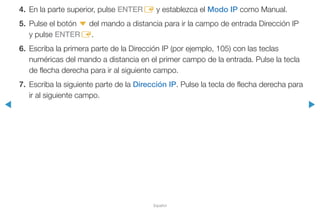 ◀ ▶
Español
4.	 En la parte superior, pulse ENTERE y establezca el Modo IP como Manual.
5.	 Pulse el botón d del mando a distancia para ir la campo de entrada Dirección IP
y pulse ENTERE.
6.	 Escriba la primera parte de la Dirección IP (por ejemplo, 105) con las teclas
numéricas del mando a distancia en el primer campo de la entrada. Pulse la tecla
de flecha derecha para ir al siguiente campo.
7.	 Escriba la siguiente parte de la Dirección IP. Pulse la tecla de flecha derecha para
ir al siguiente campo.
 