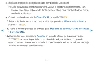 ◀ ▶
Español
8.	 Repita el proceso de entrada en cada campo de la Dirección IP.
NN Si se equivoca al escribir un número, vuelva a escribirlo correctamente. Tam-
bién puede utilizar el botón de flecha arriba y abajo para cambiar todo el núme-
ro al mismo tiempo.
9.	 Cuando acabe de escribir la Dirección IP, pulse ENTERE.
10.	Pulse la tecla de flecha abajo para ir a los campos de la Máscara de subred y
pulse ENTERE.
11.	Repita el mismo proceso de entrada para Máscara de subred, Puerta de enlace
y Servidor DNS.
12.	Cuando termine, seleccione Aceptar en la parte inferior de la página y pulse
ENTERE. Aparece la pantalla de prueba de la red y se inicia el proceso de
comprobación. Una vez comprobada la conexión de la red, se muestra el mensaje
“Internet se conectó correctamente.”
 