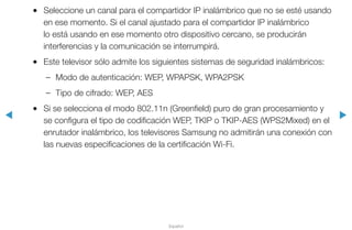 ◀ ▶
Español
●● Seleccione un canal para el compartidor IP inalámbrico que no se esté usando
en ese momento. Si el canal ajustado para el compartidor IP inalámbrico
lo está usando en ese momento otro dispositivo cercano, se producirán
interferencias y la comunicación se interrumpirá.
●● Este televisor sólo admite los siguientes sistemas de seguridad inalámbricos:
–– Modo de autenticación: WEP, WPAPSK, WPA2PSK
–– Tipo de cifrado: WEP, AES
●● Si se selecciona el modo 802.11n (Greenfield) puro de gran procesamiento y
se configura el tipo de codificación WEP, TKIP o TKIP-AES (WPS2Mixed) en el
enrutador inalámbrico, los televisores Samsung no admitirán una conexión con
las nuevas especificaciones de la certificación Wi-Fi.
 