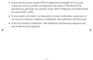 ◀ ▶
Español
●● Si el punto de acceso admite WPS (Configuración protegida Wi-Fi), puede
conectarse a la red vía PBC (Configuración del botón) o PIN (Número de
identificación personal). De cualquier modo, WPS configurará automáticamente
las claves SSID y WPA.
●● Si el enrutador, el módem o el dispositivo no están certificados, puede que no
se conecte al televisor mediante el “adaptador LAN inalámbrico de Samsung”.
●● Antes de conectar el adaptador LAN inalámbrico de Samsung asegúrese de
que el televisor esté apagado.
 