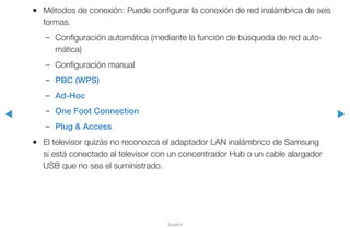 ◀ ▶
Español
●● Métodos de conexión: Puede configurar la conexión de red inalámbrica de seis
formas.
–– Configuración automática (mediante la función de búsqueda de red auto-
mática)
–– Configuración manual
–– PBC (WPS)
–– Ad-Hoc
–– One Foot Connection
–– Plug & Access
●● El televisor quizás no reconozca el adaptador LAN inalámbrico de Samsung
si está conectado al televisor con un concentrador Hub o un cable alargador
USB que no sea el suministrado.
 