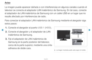 ◀ ▶
Español
Aviso
La imagen puede aparecer dañada o con interferencias en algunos canales cuando el
televisor se conecta al adaptador LAN inalámbrico de Samsung. En tal caso, conecte
el adaptador de LAN inalámbrica de Samsung con un cable USB en un lugar que no
resulte afectado por interferencias de radio.
Para conectar el adaptador LAN inalámbrico de Samsung mediante el alargador siga
estos pasos:
1. 	Conecte el alargador al puerto USB 1 (HDD).
2.	 Conecte el alargador y el adaptador de LAN
inalámbrica de Samsung.
3.	 Fije el adaptador de LAN inalámbrica de
Samsung en la parte posterior del televisor,
cerca de la parte superior, mediante una cinta
adhesiva de doble cara.
●● La imagen mostrada puede variar según el modelo.
 