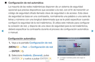 ◀ ▶
Español
■■ Configuración de red automática
La mayoría de las redes inalámbricas disponen de un sistema de seguridad
opcional que precisa dispositivos que accedan a la red, con el fin de transmitir un
código de seguridad cifrado llamado clave de seguridad o de acceso. Esta clave
de seguridad se basa en una contraseña, normalmente una palabra o una serie de
letras y números con una longitud determinada que se le pidió especificar cuando
configuró la seguridad de la red inalámbrica. Si utiliza este método para configurar
la conexión de red, y dispone de una clave de seguridad para la red inalámbrica,
deberá especificar la contraseña durante el proceso de configuración automática
o manual.
Configuración automática
1.	 Vaya a la pantalla Configuración de red.
(MENUm → Red → Configuración de red
→ ENTERE).
2.	Seleccione Inalámb. (General), pulse
ENTERE y vuelva a pulsar ENTERE.
●● La imagen mostrada puede variar según el
modelo.
U Mover E Entrar R Regresar
Configuración de red
Seleccione un tipo de conexión de red.
Cable
Inalámb. (General)
WPS(PBC)
One Foot
Connection
Configure la red inalámbrica seleccionando su pun-
to de acceso. Es posible que deba ingresar la clave
de seguridad dependiendo de la configuración del
punto de acceso.
 