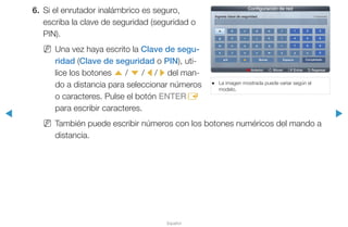 ◀ ▶
Español
6.	 Si el enrutador inalámbrico es seguro,
escriba la clave de seguridad (seguridad o
PIN).
NN Una vez haya escrito la Clave de segu-
ridad (Clave de seguridad o PIN), uti-
lice los botones u / d / l / r del man-
do a distancia para seleccionar números
o caracteres. Pulse el botón ENTERE
para escribir caracteres.
NN También puede escribir números con los botones numéricos del mando a
distancia.
●● La imagen mostrada puede variar según el
modelo.
a Anterior n Mover E Entrar R Regresar
Configuración de red
Ingrese clave de seguridad. 0 ingresado
a
g
m
s
a/A
b
h
n
t
f
l
r
x
Espacio
d
j
p
v
Borrar
2
5
8
z
Completado
c
i
o
u
F
1
4
7
y
e
k
q
w
3
6
9
0
 
