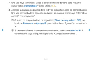 ◀ ▶
Español
7.	 Una vez haya terminado, utilice el botón de flecha derecha para mover el
cursor sobre Completado y pulse ENTERE.
8.	 Aparece la pantalla de prueba de la red y se inicia el proceso de comprobación.
Una vez comprobada la conexión de la red, se muestra el mensaje “Internet se
conectó correctamente.”
NN Si la red no acepta la clave de seguridad (Clave de seguridad o PIN), se-
leccione Reintentar o Ajustes IP para realizar la configuración manualmen-
te.
NN Si desea establecer la conexión manualmente, seleccione Ajustes IP. A
continuación, vaya al siguiente apartado “Configuración manual”.
 