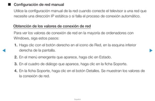 ◀ ▶
Español
■■ Configuración de red manual
Utilice la configuración manual de la red cuando conecte el televisor a una red que
necesite una dirección IP estática o si falla el proceso de conexión automático.
Obtención de los valores de conexión de red
Para ver los valores de conexión de red en la mayoría de ordenadores con
Windows, siga estos pasos:
1.	 Haga clic con el botón derecho en el icono de Red, en la esquina inferior
derecha de la pantalla.
2.	 En el menú emergente que aparece, haga clic en Estado.
3.	 En el cuadro de diálogo que aparece, haga clic en la ficha Soporte.
4.	 En la ficha Soporte, haga clic en el botón Detalles. Se muestran los valores de
la conexión de red.
 