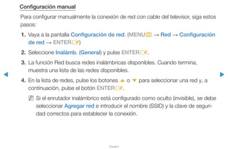 ◀ ▶
Español
Configuración manual
Para configurar manualmente la conexión de red con cable del televisor, siga estos
pasos:
1.	 Vaya a la pantalla Configuración de red. (MENUm → Red → Configuración
de red → ENTERE)
2.	Seleccione Inalámb. (General) y pulse ENTERE.
3.	 La función Red busca redes inalámbricas disponibles. Cuando termina,
muestra una lista de las redes disponibles.
4.	 En la lista de redes, pulse los botones u o d para seleccionar una red y, a
continuación, pulse el botón ENTERE.
NN Si el enrutador inalámbrico está configurado como oculto (invisible), se debe
seleccionar Agregar red e introducir el nombre (SSID) y la clave de seguri-
dad correctos para establecer la conexión.
 