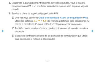 ◀ ▶
Español
5.	 Si aparece la pantalla para introducir la clave de seguridad, vaya al paso 6.
Si selecciona un PA o un enrutador inalámbrico que no sean seguros, vaya al
paso 8.
6.	 Escriba la clave de seguridad (seguridad o PIN).
NN Una vez haya escrito la Clave de seguridad (Clave de seguridad o PIN),
utilice los botones u / d / l /r del mando a distancia para seleccionar nú-
meros o caracteres. Pulse el botón ENTER para escribir caracteres.
NN También puede escribir números con los botones numéricos del mando a
distancia.
NN Busque la contraseña en una de las pantallas de configuración que utilizó
para configurar el módem o el enrutador.
 