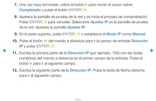 ◀ ▶
Español
7.	 Una vez haya terminado, utilice el botón r para mover el cursor sobre
Completado y pulse el botón ENTERE.
8.	 Aparece la pantalla de prueba de la red y se inicia el proceso de comprobación.
Pulse ENTERE para cancelar. Seleccione Ajustes IP en la pantalla de prueba
de la red. Aparece la pantalla Ajustes IP.
9.	 En la parte superior, pulse ENTERE y establezca el Modo IP como Manual.
10.	 Pulse el botón d del mando a distancia para ir la campo de entrada Dirección
IP y pulse ENTERE.
11.	 Escriba la primera parte de la Dirección IP (por ejemplo, 105) con las teclas
numéricas del mando a distancia en el primer campo de la entrada. Pulse el
botón r para ir al siguiente campo.
12.	 Escriba la siguiente parte de la Dirección IP. Pulse la tecla de flecha derecha
para ir al siguiente campo.
 