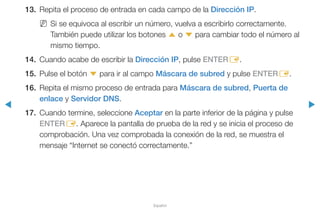 ◀ ▶
Español
13.	 Repita el proceso de entrada en cada campo de la Dirección IP.
NN Si se equivoca al escribir un número, vuelva a escribirlo correctamente.
También puede utilizar los botones u o d para cambiar todo el número al
mismo tiempo.
14.	 Cuando acabe de escribir la Dirección IP, pulse ENTERE.
15.	 Pulse el botón d para ir al campo Máscara de subred y pulse ENTERE.
16.	 Repita el mismo proceso de entrada para Máscara de subred, Puerta de
enlace y Servidor DNS.
17.	 Cuando termine, seleccione Aceptar en la parte inferior de la página y pulse
ENTERE. Aparece la pantalla de prueba de la red y se inicia el proceso de
comprobación. Una vez comprobada la conexión de la red, se muestra el
mensaje “Internet se conectó correctamente.”
 