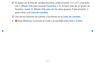◀ ▶
Español
NN Si desea ver la lista de canales favoritos, pulse el botón CH LIST y los boto-
nes r (Modo CH) para mostrar Favoritos 1-5. Si tiene más de un grupo de
favoritos, pulse L (Modo CH) para ver los otros grupos. Pulse el botón l
para volver a la Lista de canales.
NN Uso de los botones de colores y funciones en la Lista de canales.
●● a Rojo (Antena): Conmuta el modo y la pantalla entre Aire o Cable.
 