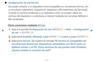 ◀ ▶
Español
■■ Configuración de red Ad hoc
Se puede conectar a un dispositivo móvil compatible con conexiones Ad-hoc, sin
un enrutador inalámbrico, mediante el “adaptador LAN inalámbrico de Samsung”.
Cuando se conecta el televisor a un dispositivo móvil, se pueden utilizar los
archivos del dispositivo o conectarse a Internet mediante las funciones AllShare o
Mis contenidos.
Cómo conectarse mediante Ad hoc
1.	 Vaya a la pantalla Configuración de red. (MENUm → Red → Configuración
de red → ENTERE)
2.	Seleccione Inalámb. (General), pulse ENTERE y vuelva a pulsar ENTERE.
3.	Seleccione Ad hoc. Se muestra el mensaje “El servicio es compatible con
una dirección directa con dispositivos compatibles con Wi-Fi como un
teléfono celular o un PC. Otros servicios de red pueden estar limitados.
¿Desea cambiar la conexión de red?”
 