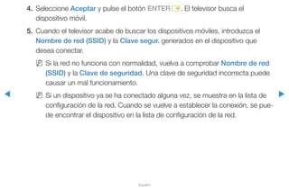 ◀ ▶
Español
4.	Seleccione Aceptar y pulse el botón ENTERE. El televisor busca el
dispositivo móvil.
5.	 Cuando el televisor acabe de buscar los dispositivos móviles, introduzca el
Nombre de red (SSID) y la Clave segur. generados en el dispositivo que
desea conectar.
NN Si la red no funciona con normalidad, vuelva a comprobar Nombre de red
(SSID) y la Clave de seguridad. Una clave de seguridad incorrecta puede
causar un mal funcionamiento.
NN Si un dispositivo ya se ha conectado alguna vez, se muestra en la lista de
configuración de la red. Cuando se vuelve a establecer la conexión, se pue-
de encontrar el dispositivo en la lista de configuración de la red.
 