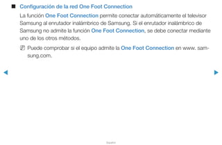 ◀ ▶
Español
■■ Configuración de la red One Foot Connection
La función One Foot Connection permite conectar automáticamente el televisor
Samsung al enrutador inalámbrico de Samsung. Si el enrutador inalámbrico de
Samsung no admite la función One Foot Connection, se debe conectar mediante
uno de los otros métodos.
NN Puede comprobar si el equipo admite la One Foot Connection en www. sam-
sung.com.
 