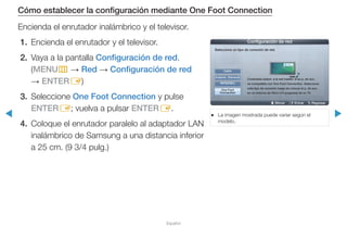 ◀ ▶
Español
Cómo establecer la configuración mediante One Foot Connection
Encienda el enrutador inalámbrico y el televisor.
1.	 Encienda el enrutador y el televisor.
2.	 Vaya a la pantalla Configuración de red.
(MENUm → Red → Configuración de red
→ ENTERE)
3.	Seleccione One Foot Connection y pulse
ENTERE; vuelva a pulsar ENTERE.
4.	 Coloque el enrutador paralelo al adaptador LAN
inalámbrico de Samsung a una distancia inferior
a 25 cm. (9 3/4 pulg.)
●● La imagen mostrada puede variar según el
modelo.
U Mover E Entrar R Regresar
Configuración de red
Seleccione un tipo de conexión de red.
Cable
Inalámb. (General)
WPS(PBC)
One Foot
Connection
Conéctese autom. a la red inalám. si su p. de acc.
es compatible con One Foot Connection. Seleccione
este tipo de conexión luego de colocar el p. de acc.
en un entorno de 25cm (10 pulgadas) de su TV.
 