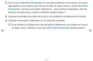◀ ▶
Español
NN Si la función One Foot Connection no conecta el televisor al enrutador, en la pan-
talla aparece una ventana que informa del fallo. Si desea volver a utilizar One Foot
Connection, reinicie el enrutador inalámbrico , desconecte el adaptador LAN ina-
lámbrico de Samsung y vuelva a intentarlo desde el paso 1.
5.	 Aparece la pantalla de prueba de la red y se completa la configuración de la red.
6.	 Coloque el enrutador inalámbrico en la ubicación deseada.
NN Si se cambia la configuración del enrutador inalámbrico o se instala uno nuevo,
se debe volver a efectuar el proceso One Foot Connection desde el paso 1.
 