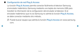 ◀ ▶
Español
■■ Configuración de red Plug & Access
La función Plug & Access permite conectar fácilmente el televisor Samsung
al enrutador inalámbrico Samsung mediante una tarjeta de memoria USB para
transferir la información de la configuración del enrutador al televisor. Si el
enrutador inalámbrico que no es Samsung no admite la función Plug & Access,
se debe conectar mediante otro método.
NN Puede buscar equipo que admita la función Plug & Access en www.samsung.
com.
 