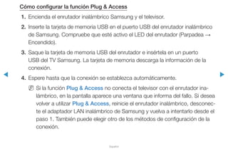 ◀ ▶
Español
Cómo configurar la función Plug & Access
1.	 Encienda el enrutador inalámbrico Samsung y el televisor.
2.	 Inserte la tarjeta de memoria USB en el puerto USB del enrutador inalámbrico
de Samsung. Compruebe que esté activo el LED del enrutador (Parpadea →
Encendido).
3.	 Saque la tarjeta de memoria USB del enrutador e insértela en un puerto
USB del TV Samsung. La tarjeta de memoria descarga la información de la
conexión.
4.	 Espere hasta que la conexión se establezca automáticamente.
NN Si la función Plug & Access no conecta el televisor con el enrutador ina-
lámbrico, en la pantalla aparece una ventana que informa del fallo. Si desea
volver a utilizar Plug & Access, reinicie el enrutador inalámbrico, desconec-
te el adaptador LAN inalámbrico de Samsung y vuelva a intentarlo desde el
paso 1. También puede elegir otro de los métodos de configuración de la
conexión.
 