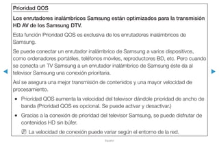 ◀ ▶
Español
Prioridad QOS
Los enrutadores inalámbricos Samsung están optimizados para la transmisión
HD AV de los Samsung DTV.
Esta función Prioridad QOS es exclusiva de los enrutadores inalámbricos de
Samsung.
Se puede conectar un enrutador inalámbrico de Samsung a varios dispositivos,
como ordenadores portátiles, teléfonos móviles, reproductores BD, etc. Pero cuando
se conecta un TV Samsung a un enrutador inalámbrico de Samsung éste da al
televisor Samsung una conexión prioritaria.
Así se asegura una mejor transmisión de contenidos y una mayor velocidad de
procesamiento.
●● Prioridad QOS aumenta la velocidad del televisor dándole prioridad de ancho de
banda (Prioridad QOS es opcional. Se puede activar y desactivar.)
●● Gracias a la conexión de prioridad del televisor Samsung, se puede disfrutar de
contenidos HD sin búfer.
NN La velocidad de conexión puede variar según el entorno de la red.
 