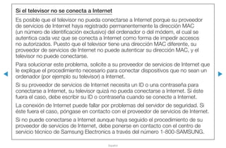 ◀ ▶
Español
Si el televisor no se conecta a Internet
Es posible que el televisor no pueda conectarse a Internet porque su proveedor
de servicios de Internet haya registrado permanentemente la dirección MAC
(un número de identificación exclusivo) del ordenador o del módem, el cual se
autentica cada vez que se conecta a Internet como forma de impedir accesos
no autorizados. Puesto que el televisor tiene una dirección MAC diferente, su
proveedor de servicios de Internet no puede autenticar su dirección MAC, y el
televisor no puede conectarse.
Para solucionar este problema, solicite a su proveedor de servicios de Internet que
le explique el procedimiento necesario para conectar dispositivos que no sean un
ordenador (por ejemplo su televisor) a Internet.
Si su proveedor de servicios de Internet necesita un ID o una contraseña para
conectarse a Internet, su televisor quizá no pueda conectarse a Internet. Si éste
fuera el caso, debe escribir su ID o contraseña cuando se conecte a Internet.
La conexión de Internet puede fallar por problemas del servidor de seguridad. Si
éste fuera el caso, póngase en contacto con el proveedor de servicios de Internet.
Si no puede conectarse a Internet aunque haya seguido el procedimiento de su
proveedor de servicios de Internet, debe ponerse en contacto con el centro de
servicio técnico de Samsung Electronics a través del número 1-800-SAMSUNG.
 