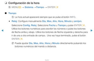 ◀ ▶
Español
❑❑ Configuración de la hora
OO MENUm → Sistema →Tiempo → ENTERE
■■ Tiempo
OO La hora actual aparecerá siempre que se pulse el botón INFO.
●● Reloj: Configure manualmente Día, Mes, Año, Hora, Minuto y am/pm.
Seleccione Config. Reloj. Seleccione Fecha u Tiempo y pulse ENTERE.
Utilice los botones numéricos para escribir los números o pulse los botones
de flecha arriba y abajo. Utilice los botones de flecha izquierda y derecha para
ir de una a otra entrada de campo. Una vez haya terminado, pulse el botón
ENTERE.
NN Puede ajustar Día, Mes, Año, Hora y Minuto directamente pulsando los
botones numéricos del mando a distancia.
 