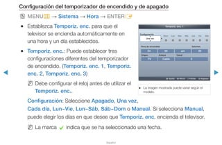 ◀ ▶
Español
Configuración del temporizador de encendido y de apagado
OO MENUm → Sistema → Hora → ENTERE
●● Establezca Temporiz. enc. para que el
televisor se encienda automáticamente en
una hora y un día establecidos.
●● Temporiz. enc.: Puede establecer tres
configuraciones diferentes del temporizador
de encendido. (Temporiz. enc. 1, Temporiz.
enc. 2, Temporiz. enc. 3)
NN Debe configurar el reloj antes de utilizar el
Temporiz. enc..
Configuración: Seleccione Apagado, Una vez,
Cada día, Lun~Vie, Lun~Sáb, Sáb~Dom o Manual. Si selecciona Manual,
puede elegir los días en que desee que Temporiz. enc. encienda el televisor.
NN La marca c indica que se ha seleccionado una fecha.
●● La imagen mostrada puede variar según el
modelo.
TV
2004 00 am
Cable 3
Temporiz. enc. 1
Configuración	
Una vez
Origen
VolumenHora de encendido
Antena Canal
Dom Lun Mar Mie Jue Vie Sáb
U Ajustar L Mover E Entrar R Regresar
 
