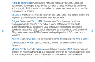 ◀ ▶
Español
Hora de encendido: Configure la hora, los minutos y am/pm. Utilice los
botones numéricos para escribir los números o pulse los botones de flecha
arriba y abajo. Utilice los botones de flecha izquierda y derecha para cambiar
los campos de entrada.
Volumen: Configure el nivel de volumen deseado. Utilice los botones de flecha
izquierda y derecha para cambiar el nivel del volumen.
Origen: Seleccione TV o USB. Si selecciona TV el televisor mostrará
los programas de emisión o de cable cuando el televisor se encienda
automáticamente. Si selecciona USB el televisor reproducirá contenido
desde un dispositivo USB cuando el televisor se encienda automáticamente.
(Se puede seleccionar USB sólo cuando hay dispositivo USB conectado al
televisor.
Antena (cuando Origen está configurado como TV): Seleccione Aire o Cable.
Canal (cuando Origen está configurado como TV): Seleccione el canal
deseado.
Música / Foto (cuando Origen está establecido como USB): Seleccione una
carpeta en el dispositivo USB que contenga archivos de música o de fotos que
se han de reproducir cuando el televisor se encienda automáticamente.
 