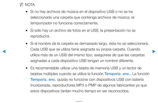 ◀ ▶
Español
NN NOTA
●● Si no hay archivos de música en el dispositivo USB o no se ha
seleccionado una carpeta que contenga archivos de música, el
temporizador no funciona correctamente.
●● Si sólo hay un archivo de fotos en el USB, la presentación no se
reproducirá.
●● Si el nombre de la carpeta es demasiado largo, ésta no se seleccionará.
Cada USB que se utiliza tiene asignada su propia carpeta. Cuando
utilice más de un USB del mismo tipo, asegúrese de que las carpetas
asignadas a cada dispositivo USB tengan un nombre diferente.
●● Es recomendable utilizar una tarjeta de memoria USB y un lector de
tarjetas múltiples cuando se utilice la función Temporiz. enc.. La función
Temporiz. enc. quizás no funcione con dispositivos USB con batería
incorporada, reproductores MP3 o PMP de algunos fabricantes ya que
estos dispositivos tardan mucho tiempo en ser reconocidos.
 